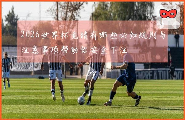 2026世界杯竞猜有哪些必知规则与注意事项帮助你安全下注