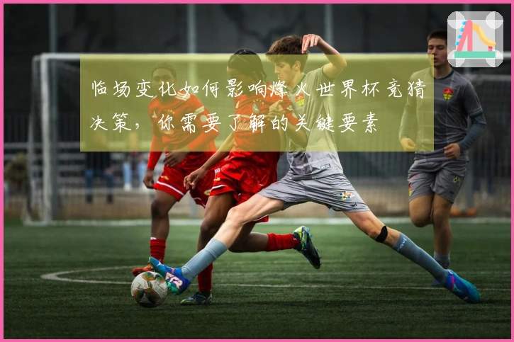 临场变化如何影响烽火世界杯竞猜决策，你需要了解的关键要素