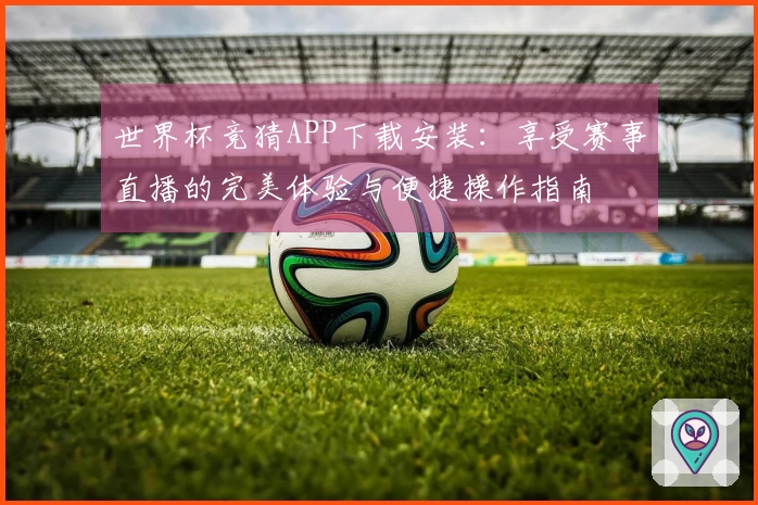 世界杯竞猜APP下载安装：享受赛事直播的完美体验与便捷操作指南